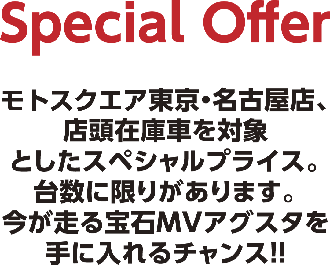 Special Offer　MVアグスタ東京・名古屋店、店頭在庫車を対象としたスペシャルプライス。台数に限りがあります。今が走る宝石MVアグスタを手に入れるチャンス!!